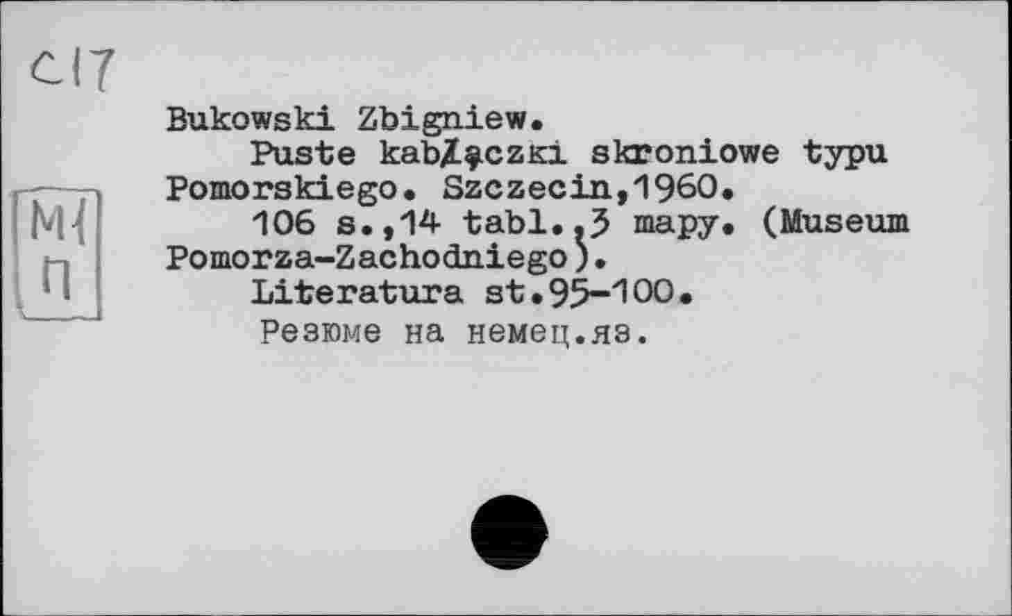 ﻿Bukowski Zbigniew.
Puste kabZ^czKi skroniowe typu Pomorskiego. Szczecin,I960.
106 s.,14 tabl..5 шару* (Museum Pomorza-Zachodniego)•
Literatura st.95-100.
Резюме на немец.яз.